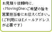お見積り依頼時に、<Moving One>ご希望の旨を営業担当者にお伝えください。（ご利用時にはEメールアドレスが必要です）