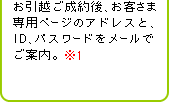 お引越ご成約後、お客さま専用ページのアドレスと、ID、パスワードをメールでご案内。※1