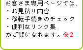 お客さま専用ページでは、・お見積り内容・移転手続きのチェック・便利なリンク集がご覧になれます。※2